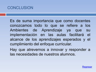 CONCLUSION
Es de suma importancia que como docentes
conozcamos todo lo que se refiere a los
Ambientes de Aprendizaje ya que su
implementación en las aulas facilitará el
alcance de los aprendizajes esperados y el
cumplimiento del enfoque curricular.
Hay que atrevernos a innovar y responder a
las necesidades de nuestros alumnos.
Regresar
 
