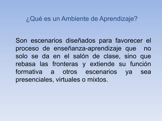 ¿Qué es un Ambiente de Aprendizaje?
Son escenarios diseñados para favorecer el
proceso de enseñanza-aprendizaje que no
solo se da en el salón de clase, sino que
rebasa las fronteras y extiende su función
formativa a otros escenarios ya sea
presenciales, virtuales o mixtos.
 
