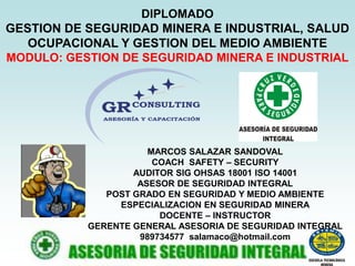 DIPLOMADO
GESTION DE SEGURIDAD MINERA E INDUSTRIAL, SALUD
OCUPACIONAL Y GESTION DEL MEDIO AMBIENTE
MODULO: GESTION DE SEGURIDAD MINERA E INDUSTRIAL
MARCOS SALAZAR SANDOVAL
COACH SAFETY – SECURITY
AUDITOR SIG OHSAS 18001 ISO 14001
ASESOR DE SEGURIDAD INTEGRAL
POST GRADO EN SEGURIDAD Y MEDIO AMBIENTE
ESPECIALIZACION EN SEGURIDAD MINERA
DOCENTE – INSTRUCTOR
GERENTE GENERAL ASESORIA DE SEGURIDAD INTEGRAL
989734577 salamaco@hotmail.com
 