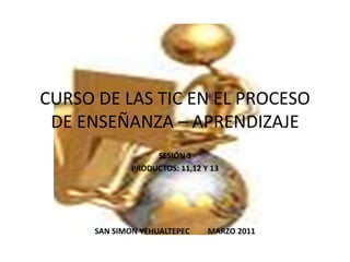 CURSO DE LAS TIC EN EL PROCESO DE ENSEÑANZA – APRENDIZAJE SESIÓN 3 PRODUCTOS: 11,12 Y 13 SAN SIMON YEHUALTEPEC         MARZO 2011 