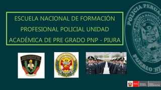 ESCUELA NACIONAL DE FORMACIÓN
PROFESIONAL POLICIAL UNIDAD
ACADÉMICA DE PRE GRADO PNP - PIURA
 