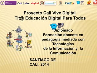 Proyecto Cali Vive Digital
Tit@ Educación Digital Para Todos
Diplomado
Formación docente en
pedagogía mediada con
Tecnologías
de la Información y la
Comunicación
SANTIAGO DE
CALI, 2014
 
