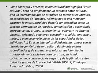 <ul><li>Como concepto y práctica, la interculturalidad significa “entre culturas”, pero no simplemente un contacto entre c...