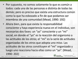 Por supuesto, no somos solamente lo que es común a todos: cada una de las personas e distinta de todas las demás; pero es preciso que exista una estructura común como la que ha esbozado a fin de que podamos ser miembros de una comunidad (Mead, 1990: 192) Ahora bien, para que exista la responsabilidad consciente y haya experiencia nueva en el individuo, son necesarias dos fases: un “yo” consciente y un “mi” social, en donde el “yo” es la reacción del organismo a las actitudes de los otros; el “mí” es la serie de actitudes organizadas de los otros que adopta uno miso. Las actitudes de los otros constituyen el “mi” organizado y luego uno reacciona hacia ellas como un “yo”. (Mead, 1990: 202) Haga clic aquí para modificar. Haga clic aquí para modificar. 