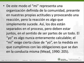De este modo el “mi” representa una organización definida de la comunidad, presente en nuestras propias actitudes y provocando una reacción, pero la reacción es algo que simplemente sucede. Así, los dos están separados en el proceso, pero deben estar juntos, en el sentido de ser partes de un todo. El “yo” es algo nunca enteramente calculable; el “mí” exige cierta clase de “yo”, en la medida en que cumplimos con las obligaciones que se dan en la conducta misma (Mead, 1990: 205). Haga clic aquí para modificar. Haga clic aquí para modificar. 