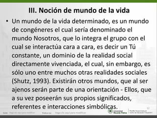 III. Noción de mundo de la vida Un mundo de la vida determinado, es un  mundo de congéneres el cual sería denominado el mundo Nosotros, que lo integra el grupo con el cual se interactúa cara a cara, es decir un Tú constante, un dominio de la realidad social directamente vivenciada, el cual, sin embargo, es sólo uno entre muchos otras realidades sociales (Shutz, 1993). Existirán otros mundos, que al ser ajenos serán parte de una orientación - Ellos, que a su vez poseerán sus propios significados, referentes e interacciones simbólicas.  Haga clic aquí para modificar. Haga clic aquí para modificar. 
