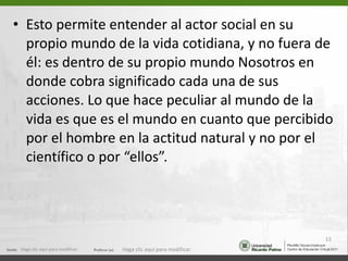 Esto permite entender al actor social en su propio mundo de la vida cotidiana, y no fuera de él: es dentro de su propio mundo Nosotros en donde cobra significado cada una de sus acciones. Lo que hace peculiar al mundo de la vida es que es el mundo en cuanto que percibido por el hombre en la actitud natural y no por el científico o por “ellos”. Haga clic aquí para modificar. Haga clic aquí para modificar. 