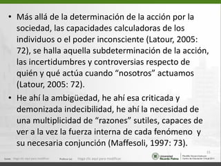Más allá de la determinación de la acción por la sociedad, las capacidades calculadoras de los individuos o el poder inconsciente (Latour, 2005: 72), se halla aquella subdeterminación de la acción, las incertidumbres y controversias respecto de quién y qué actúa cuando “nosotros” actuamos (Latour, 2005: 72).  He ahí la ambigüedad, he ahí esa criticada y demonizada indecibilidad, he ahí la necesidad de una multiplicidad de “razones” sutiles, capaces de ver a la vez la fuerza interna de cada fenómeno  y su necesaria conjunción (Maffesoli, 1997: 73). Haga clic aquí para modificar. Haga clic aquí para modificar. 