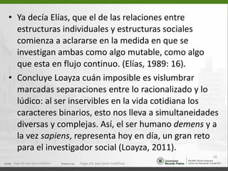 Ya decía Elías, que el de las relaciones entre estructuras individuales y estructuras sociales comienza a aclararse en la medida en que se investigan ambas como algo mutable, como algo que esta en flujo continuo. (Elías, 1989: 16). Concluye Loayza cuán imposible es vislumbrar marcadas separaciones entre lo racionalizado y lo lúdico: al ser inservibles en la vida cotidiana los caracteres binarios, esto nos lleva a simultaneidades diversas y complejas. Así, el ser humano  demens  y a la vez  sapiens , representa hoy en día, un gran reto para el investigador social (Loayza, 2011). Haga clic aquí para modificar. Haga clic aquí para modificar. 