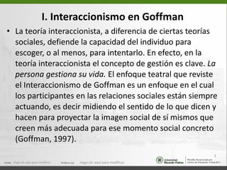 I. Interaccionismo en Goffman La teoría interaccionista, a diferencia de ciertas teorías sociales, defiende la capacidad del individuo para escoger, o al menos, para intentarlo. En efecto, en la teoría interaccionista el concepto de gestión es clave.  La persona gestiona su vida.  El enfoque teatral que reviste el Interaccionismo de Goffman es un enfoque en el cual los participantes en las relaciones sociales están siempre actuando, es decir midiendo el sentido de lo que dicen y hacen para proyectar la imagen social de sí mismos que creen más adecuada para ese momento social concreto (Goffman, 1997). Haga clic aquí para modificar. Haga clic aquí para modificar. 