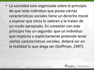 La sociedad esta organizada sobre el principio de que todo individuo que posee ciertas características sociales tiene un derecho moral a esperar que otros lo valoren y lo traten de un modo apropiado. En conexión con este principio hay un segundo: que un individuo que implícita o explícitamente pretende tener ciertas características sociales, deberá ser en la realidad lo que alega ser (Goffman, 1997). Haga clic aquí para modificar. Haga clic aquí para modificar. 
