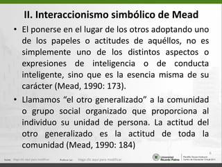 II. Interaccionismo simbólico de Mead El ponerse en el lugar de los otros adoptando uno de los papeles o actitudes de aquéllos, no es simplemente uno de los distintos aspectos o expresiones de inteligencia o de conducta inteligente, sino que es la esencia misma de su carácter (Mead, 1990: 173).  Llamamos “el otro generalizado” a la comunidad o grupo social organizado que proporciona al individuo su unidad de persona. La actitud del otro generalizado es la actitud de toda la comunidad (Mead, 1990: 184)  Haga clic aquí para modificar. Haga clic aquí para modificar. 