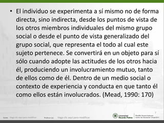 El individuo se experimenta a sí mismo no de forma directa, sino indirecta, desde los puntos de vista de los otros miembros individuales del mismo grupo social o desde el punto de vista generalizado del grupo social, que representa el todo al cual este sujeto pertenece. Se convertirá en un objeto para sí sólo cuando adopte las actitudes de los otros hacia él, produciendo un involucramiento mutuo, tanto de ellos como de él. Dentro de un medio social o contexto de experiencia y conducta en que tanto él como ellos están involucrados. (Mead, 1990: 170) Haga clic aquí para modificar. Haga clic aquí para modificar. 