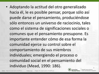 Adoptando la actitud del otro generalizado hacia él, le es posible pensar, porque sólo así puede darse el pensamiento, produciéndose sólo entonces un universo de raciocinio, tales como el sistema de significaciones sociales o comunes que el pensamiento presupone. Es importante entender cómo de esa forma la comunidad ejerce su control sobre el comportamiento de sus miembros individuales; emergiendo el proceso o comunidad social en el pensamiento del individuo (Mead, 1990: 186). Haga clic aquí para modificar. Haga clic aquí para modificar. 