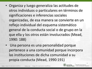 Organiza y luego generaliza las actitudes de otros individuos o particulares en términos de significaciones e inferencias sociales organizadas, de esa manera se convierte en un reflejo individual del esquema sistemático general de la conducta social o de grupo en la que ella y los otros están involucrados (Mead, 1990: 188) Una persona es una personalidad porque pertenece a una comunidad porque incorpora las instituciones de dicha comunidad a su propia conducta (Mead, 1990:191) Haga clic aquí para modificar. Haga clic aquí para modificar. 