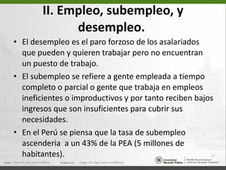 II. Empleo, subempleo, y desempleo.   El desempleo es el paro forzoso de los asalariados que pueden y quieren trabajar pero no encuentran un puesto de trabajo. El subempleo se refiere a gente empleada a tiempo completo o parcial o gente que trabaja en empleos ineficientes o improductivos y por tanto reciben bajos ingresos que son insuficientes para cubrir sus necesidades. En el Perú se piensa que la tasa de subempleo ascenderia  a un 43% de la PEA (5 millones de habitantes). Haga clic aquí para modificar. Haga clic aquí para modificar. 