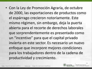 Con la Ley de Promoción Agraria, de octubre de 2000, las exportaciones de productos como el espárrago crecieron notoriamente. Este mismo régimen, sin embargo, deja la puerta abierta para el recorte de derechos laborales que sorprendentemente es presentado como un “incentivo” para que el capital privado invierta en este sector. Es necesario un nuevo enfoque que incorpore mejores condiciones para los trabajadores dentro de la cadena de productividad y crecimiento. Haga clic aquí para modificar. Haga clic aquí para modificar. 