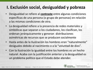 I. Exclusión social, desigualdad y pobreza   Desigualdad se refiere al  contraste  entre algunas condiciones específicas de una persona (o grupo de personas) en relación a las mismas condiciones de otra. La desigualdad refiere a la presencia de redes materiales y simbólicas que separan a los ciudadanos, los clasifican, los ordenan jerárquicamente y generan  distribuciones asimétricas de recursos que se producen socialmente  Hasta antes de la Ilustración los hombres eran “naturalmente” desiguales debido al nacimiento o a la “voluntad de dios”. Con la Ilustración la igualdad entre los hombres es un hecho natural. Acaba con la justificación anterior y la desigualdad es un problema político que el Estado debe atender. Haga clic aquí para modificar. Haga clic aquí para modificar. 