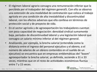 El régimen laboral agrario consagra una remuneración inferior que la percibida por el trabajador del régimen general5. Con ello se observa una extensión de una modalidad de contratación que coloca al trabajo agrícola en una condición de alta inestabilidad y discontinuidad laboral, con los efectos adversos que ello conlleva en términos de protección social y de proyecto de vida. En el sector agrícola y de agroexportación los trabajadores cuentan con poca capacidad de negociación: densidad sindical sumamente baja, periodos de discontinuidad laboral y una legislación laboral que consagra un salario mínimo inferior al del régimen general. Analizando, por ejemplo, la brecha salarial (entendida como la distancia entre el ingreso del personal ejecutivo y el obrero, o el número de salarios de un obrero contenidos en el sueldo de un ejecutivo) se encuentra que en empresas emblemáticas del “boom” agroexportador la brecha salarial, ya definida, asciende a 31 o 33 veces, mientras que en el resto de actividades económicas fluctúa entre 7 y 15 veces. Haga clic aquí para modificar. Haga clic aquí para modificar. 