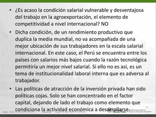 ¿Es acaso la condición salarial vulnerable y desventajosa del trabajo en la agroexportación, el elemento de competitividad a nivel internacional? NO Dicha condición, de un rendimiento productivo que duplica la media mundial, no va acompañada de una mejor ubicación de sus trabajadores en la escala salarial internacional. En este caso, el Perú se encuentra entre los países con salarios más bajos cuando la razón tecnológica permitiría un mejor nivel salarial. Si ello no es así, es un tema de institucionalidad laboral interna que es adversa al trabajador. Las políticas de atracción de la inversión privada han sido políticas cojas. Solo se han concentrado en el factor capital, dejando de lado el trabajo como elemento que condiciona la actividad económica a desarrollarse. Haga clic aquí para modificar. Haga clic aquí para modificar. 