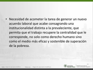 Necesidad de acometer la tarea de generar un nuevo acuerdo laboral que acabe consagrando una institucionalidad distinta a la prevaleciente, que permita que el trabajo recupere la centralidad que le corresponde, no solo como derecho humano sino como el medio más eficaz y sostenible de superación de la pobreza. Haga clic aquí para modificar. Haga clic aquí para modificar. 