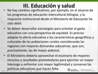 III. Educación y salud No hay cambios significativos, por ejemplo, en el alcance de los programas de educación intercultural bilingüe, y la respuesta institucional desde el Ministerio de Educación ha sido débil.  Se deben desarrollar estrategias para orientar el gasto educativo con una perspectiva de equidad. Es preciso adaptar la oferta educativa a las características geográficas y culturales de las poblaciones rurales considerando las regiones con mayores demandas educativas, que son, precisamente, las de mayor pobreza.  El Ministerio debería aprovechar el escenario de mayores recursos y resultados prometedores para ejercitar un mayor liderazgo y enfrentar con mayor legitimidad y consenso las políticas educativas que hacen falta.  Haga clic aquí para modificar. Haga clic aquí para modificar. 