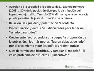 Aversión de la sociedad a la desigualdad… Latinobarómetro (2009)… 80% de la población dice que la distribución del ingreso es injusta!!!... Tan solo 27% afirman que la democracia puede garantizar la justa distribución de la misma. Relación Desigualdad / polarización & conflicto. Discriminación / exclusión… dificultades para tener un “estado para todos”. Crecimiento favoreciendo a una pequeña proporción de la población… los más pobres “fueron dejados de lado” por el crecimiento y por las políticas redistributivas. Si es determinismo histórico… ¿cambiar el modelo? - Si es un problema de esfuerzos… ¿incentivos? Haga clic aquí para modificar. Haga clic aquí para modificar. 