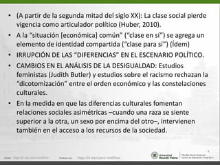 (A partir de la segunda mitad del siglo XX): La clase social pierde vigencia como articulador político (Huber, 2010). A la “situación [económica] común” (“clase en sí”) se agrega un elemento de identidad compartida (“clase para sí”) (Ídem) IRRUPCIÓN DE LAS “DIFERENCIAS” EN EL ESCENARIO POLÍTICO. CAMBIOS EN EL ANÁLISIS DE LA DESIGUALDAD: Estudios feministas (Judith Butler) y estudios sobre el racismo rechazan la “dicotomización” entre el orden económico y las constelaciones culturales. En la medida en que las diferencias culturales fomentan relaciones sociales asimétricas –cuando una raza se siente superior a la otra, un sexo por encima del otro–, intervienen también en el acceso a los recursos de la sociedad. Haga clic aquí para modificar. Haga clic aquí para modificar. 