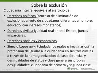 Sobre la exclusión Ciudadanía integral equivale al ejercicio de: Derechos políticos  (proceso de eliminación de exclusiones al voto de ciudadanos diferentes a hombre, educado, con ingresos monetarios). Derechos civiles:  igualdad real ante el Estado, jueces imparciales. Derechos sociales y económicos Sinecio López  (1997):  ¿ciudadanos reales o imaginarios?: la pretensión de igualar a la ciudadanía en sus tres niveles a través de la homogeneización de las diferencias y desigualdades de status y clase genera sus propias desigualdades: ciudadanía de primera y segunda clase. Haga clic aquí para modificar. Haga clic aquí para modificar. 