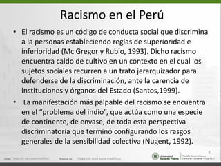 Racismo en el Perú El racismo es un código de conducta social que discrimina a la personas estableciendo reglas de superioridad e inferioridad (Mc Gregor y Rubio, 1993). Dicho racismo encuentra caldo de cultivo en un contexto en el cual los sujetos sociales recurren a un trato jerarquizador para defenderse de la discriminación, ante la carencia de instituciones y órganos del Estado (Santos,1999). La manifestación más palpable del racismo se encuentra en el “problema del indio”, que actúa como una especie de continente, de envase, de toda esta perspectiva discriminatoria que terminó configurando los rasgos generales de la sensibilidad colectiva (Nugent, 1992).  Haga clic aquí para modificar. Haga clic aquí para modificar. 