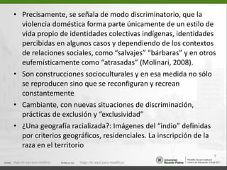 Precisamente, se señala de modo discriminatorio, que la violencia doméstica forma parte únicamente de un estilo de vida propio de identidades colectivas indígenas, identidades percibidas en algunos casos y dependiendo de los contextos de relaciones sociales, como “salvajes” “bárbaras” y en otros eufemísticamente como “atrasadas” (Molinari, 2008). Son construcciones socioculturales y en esa medida no sólo se reproducen sino que se reconfiguran y recrean constantemente Cambiante, con nuevas situaciones de discriminación, prácticas de exclusión y “exclusividad” ¿Una geografía racializada?: Imágenes del “indio” definidas por criterios geográficos, residenciales. La inscripción de la raza en el territorio Haga clic aquí para modificar. Haga clic aquí para modificar. 