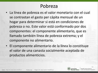 Pobreza La línea de pobreza es el valor monetario con el cual se contrastan el gasto per cápita mensual de un hogar para determinar si está en condiciones de pobreza o no. Este valor está conformado por dos componentes: el componente alimentario, que es llamado también línea de pobreza extrema; y el componente no alimentario. El componente alimentario de la línea lo constituye el valor de una canasta socialmente aceptada de productos alimenticios. Haga clic aquí para modificar. Haga clic aquí para modificar. 