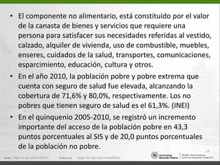El componente no alimentario, está constituido por el valor de la canasta de bienes y servicios que requiere una persona para satisfacer sus necesidades referidas al vestido, calzado, alquiler de vivienda, uso de combustible, muebles, enseres, cuidados de la salud, transportes, comunicaciones, esparcimiento, educación, cultura y otros. En el año 2010, la población pobre y pobre extrema que cuenta con seguro de salud fue elevada, alcanzando la cobertura de 71,6% y 80,0%, respectivamente. Los no pobres que tienen seguro de salud es el 61,3%. (INEI) En el quinquenio 2005-2010, se registró un incremento importante del acceso de la población pobre en 43,3 puntos porcentuales al SIS y de 20,0 puntos porcentuales de la población no pobre. Haga clic aquí para modificar. Haga clic aquí para modificar. 