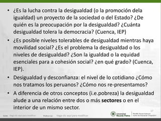 ¿Es la lucha contra la desigualdad (o la promoción dela igualdad) un proyecto de la sociedad o del Estado? ¿De quién es la preocupación por la desigualdad? ¿Cuánta desigualdad tolera la democracia? (Cuenca, IEP) ¿Es posible niveles tolerables de desigualdad mientras haya movilidad social? ¿Es el problema la desigualdad o los niveles de desigualdad? ¿Son la igualdad o la equidad esenciales para a cohesión social? ¿en qué grado? (Cuenca, IEP). Desigualdad y desconfianza: el nivel de lo cotidiano ¿Cómo nos tratamos los peruanos? ¿Cómo nos re-presentamos? A diferencia de otros conceptos (i.e.pobreza) la desigualdad  alude a una relación entre dos o más  sectores  o en el interior de un mismo sector. Haga clic aquí para modificar. Haga clic aquí para modificar. 