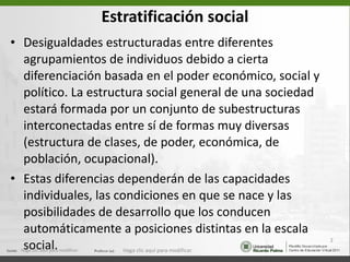 Estratificación social Desigualdades estructuradas entre diferentes agrupamientos de individuos debido a cierta  diferenciación basada en el poder económico, social y político. La estructura social general de una sociedad estará formada por un conjunto de subestructuras interconectadas entre sí de formas muy diversas (estructura de clases, de poder, económica, de población, ocupacional).  Estas diferencias dependerán de las capacidades individuales, las condiciones en que se nace y las posibilidades de desarrollo que los conducen automáticamente a posiciones distintas en la escala social. Haga clic aquí para modificar. Haga clic aquí para modificar. 