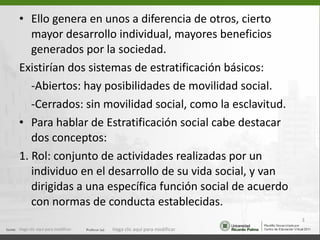 Ello genera en unos a diferencia de otros, cierto mayor desarrollo individual, mayores beneficios generados por la sociedad. Existirían dos sistemas de estratificación básicos: -Abiertos: hay posibilidades de movilidad social. -Cerrados: sin movilidad social, como la esclavitud. Para hablar de Estratificación social cabe destacar dos conceptos: 1. Rol: conjunto de actividades realizadas por un individuo en el desarrollo de su vida social, y van dirigidas a una específica función social de acuerdo con normas de conducta establecidas.  Haga clic aquí para modificar. Haga clic aquí para modificar. 