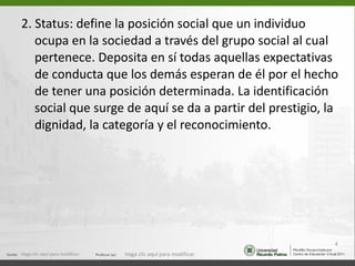 2. Status: define la posición social que un individuo ocupa en la sociedad a través del grupo social al cual pertenece. Deposita en sí todas aquellas expectativas de conducta que los demás esperan de él por el hecho de tener una posición determinada. La identificación social que surge de aquí se da a partir del prestigio, la dignidad, la categoría y el reconocimiento. Haga clic aquí para modificar. Haga clic aquí para modificar. 