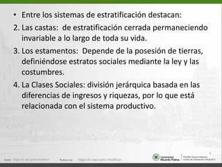 Entre los sistemas de estratificación destacan: Las castas:  de estratificación cerrada permaneciendo invariable a lo largo de toda su vida. Los estamentos:  Depende de la posesión de tierras, definiéndose estratos sociales mediante la ley y las costumbres. La Clases Sociales: división jerárquica basada en las diferencias de ingresos y riquezas, por lo que está relacionada con el sistema productivo. Haga clic aquí para modificar. Haga clic aquí para modificar. 