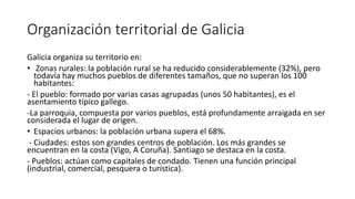 Organización territorial de Galicia
Galicia organiza su territorio en:
• Zonas rurales: la población rural se ha reducido considerablemente (32%), pero
todavía hay muchos pueblos de diferentes tamaños, que no superan los 100
habitantes:
- El pueblo: formado por varias casas agrupadas (unos 50 habitantes), es el
asentamiento típico gallego.
-La parroquia, compuesta por varios pueblos, está profundamente arraigada en ser
considerada el lugar de origen.
• Espacios urbanos: la población urbana supera el 68%.
- Ciudades: estos son grandes centros de población. Los más grandes se
encuentran en la costa (Vigo, A Coruña). Santiago se destaca en la costa.
- Pueblos: actúan como capitales de condado. Tienen una función principal
(industrial, comercial, pesquera o turística).
 