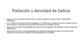 Población y densidad de Galicia
• Galicia es la comunidad número 5º en cuanto a población ya que tiene 2.700.330 de
habitantes.
• La A Coruña es la provincia más poblada y el 36,5% de su población viven en alguno de los
tres mayores municipios de la provincia (La Coruña, Santiago y Ferrol)
• Vigo es el municipio más poblado de la provincia, el segundo más poblado es el municipio de
Pontevedra.
• Ourense es el tercer municipio gallego por población después de Vigo y La Coruña. Está
situada en el sureste de Galicia y es atravesada por el río Miño.
 