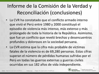 Informe de la Comisión de la Verdad y Reconciliación (conclusiones) La CVR ha constatado que el conflicto armado interno que vivió el Perú entre 1980 y 2000 constituyó el episodio de violencia más intenso, más extenso y más prolongado de toda la historia de la República. Asimismo, que fue un conflicto que reveló brechas y desencuentros profundos y dolorosos en la sociedad peruana. La CVR estima que la cifra más probable de víctimas fatales de la violencia es de 69,280 personas. Estas cifras superan el número de pérdidas humanas sufridas por el Perú en todas las guerras externas y guerras civiles ocurridas en sus 182 años de vida independiente.  Haga clic aquí para modificar. Haga clic aquí para modificar. 