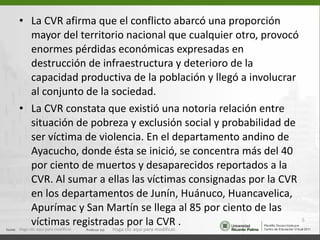 La CVR afirma que el conflicto abarcó una proporción mayor del territorio nacional que cualquier otro, provocó enormes pérdidas económicas expresadas en destrucción de infraestructura y deterioro de la capacidad productiva de la población y llegó a involucrar al conjunto de la sociedad.  La CVR constata que existió una notoria relación entre situación de pobreza y exclusión social y probabilidad de ser víctima de violencia. En el departamento andino de Ayacucho, donde ésta se inició, se concentra más del 40 por ciento de muertos y desaparecidos reportados a la CVR. Al sumar a ellas las víctimas consignadas por la CVR en los departamentos de Junín, Huánuco, Huancavelica, Apurímac y San Martín se llega al 85 por ciento de las víctimas registradas por la CVR . Haga clic aquí para modificar. Haga clic aquí para modificar. 