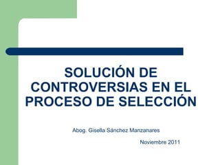 SOLUCIÓN DE CONTROVERSIAS EN EL PROCESO DE SELECCIÓN Abog. Gisella Sánchez Manzanares Noviembre 2011 