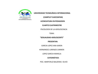 UNIVERSIDAD TECNOLÓGICA INTERNACIONAL 
(CAMPUS TLAXCOAPAN) 
LICENCIATURA EN PEDAGOGÍA 
CUARTO CUATRIMESTRE 
PSICOLOGÍA DE LA ADOLESCENCIA 
TEMA: 
“SEXUALIDAD ADOLESCENTE” 
PRESENTAN: 
GARCIA LOPEZ ANA KAREN 
HERNANDEZ LORENZO CARMEN 
LOPEZ GARCIA MARIELA 
CATEDRÁTICO: 
PSIC. MARYCRUZ BALDERAS OLIVO 
 