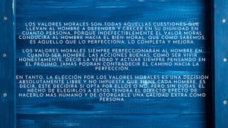 LOS VALORES MORALES SON TODAS AQUELLAS CUESTIONES QUE
LLEVAN AL HOMBRE A DEFENDER Y CRECER EN SU DIGNIDAD EN
CUANTO PERSONA, PORQUE INDEFECTIBLEMENTE EL VALOR MORAL
CONDUCIRÁ AL HOMBRE HACIA EL BIEN MORAL, QUE COMO SABEMOS,
ES AQUELLO QUE LO PERFECCIONA, LO COMPLETA Y MEJORA.
LOS VALORES MORALES SIEMPRE PERFECCIONARÁN AL HOMBRE EN
CUANTO SER HOMBRE, LAS ACCIONES BUENAS, COMO SER VIVIR
HONESTAMENTE, DECIR LA VERDAD Y ACTUAR SIEMPRE PENSANDO EN
EL PRÓJIMO, JAMÁS PODRÁN CONTRADECIR EL CAMINO HACIA LA
PERFECCIÓN.
EN TANTO, LA ELECCIÓN POR LOS VALORES MORALES ES UNA DECISIÓN
ABSOLUTAMENTE LIBRE Y NO IMPUESTA QUE TIENE CADA HOMBRE, ES
DECIR, ESTE DECIDIRÁ SI OPTA POR ELLOS O NO, PERO SIN DUDAS, EL
HECHO DE ELEGIRLOS A ESTOS TENDRÁ EL DIRECTO EFECTO DE
HACERLO MÁS HUMANO Y DE OTORGARLE UNA CALIDAD EXTRA COMO
PERSONA.
 