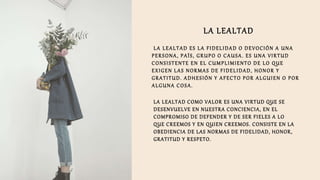 LA LEALTAD
LA LEALTAD ES LA FIDELIDAD O DEVOCIÓN A UNA
PERSONA, PAÍS, GRUPO O CAUSA. ES UNA VIRTUD
CONSISTENTE EN EL CUMPLIMIENTO DE LO QUE
EXIGEN LAS NORMAS DE FIDELIDAD, HONOR Y
GRATITUD. ADHESIÓN Y AFECTO POR ALGUIEN O POR
ALGUNA COSA.
LA LEALTAD COMO VALOR ES UNA VIRTUD QUE SE
DESENVUELVE EN NUESTRA CONCIENCIA, EN EL
COMPROMISO DE DEFENDER Y DE SER FIELES A LO
QUE CREEMOS Y EN QUIEN CREEMOS. CONSISTE EN LA
OBEDIENCIA DE LAS NORMAS DE FIDELIDAD, HONOR,
GRATITUD Y RESPETO.
 