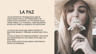 LA PAZ
ES UN ESTADO DE TRANQUILIDAD QUE SE
CARACTERIZA POR LA NO PERMANENCIA DE
CONFLICTOS VIOLENTOS Y LA FACILIDAD DE NO
TENER TEMOR A LA VIOLENCIA. HABITUALMENTE
SE EXPLICA COMO LA AUSENCIA DE HOSTILIDAD.
LA PAZ ES UN VALOR QUE SURGE DENTRO DE
NOSOTROS MISMOS Y DEBEMOS ALIMENTARLO DÍA A
DÍA.
LA PAZ ES FRUTO DE SABER ENTENDER Y ESCUCHAR
LAS NECESIDADES DE LOS DEMÁS ANTES QUE LAS
NUESTRAS.
ES EL RESULTADO DE UNA BUENA CONVIVENCIA
ENTRE LAS PERSONAS.
 