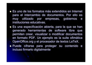 Es uno de los formatos más extendidos en Internet
para el intercambio de documentos. Por ello es
muy utilizado por empresas, gobiernos e
instituciones educativas.
Es una especificación abierta, para la que se han
generado herramientas de software libre que
permiten crear, visualizar o modificar documentos
en formato PDF. Un ejemplo es la suite ofimática
OpenOffice.org y el procesador de textos LaTeX.
Puede cifrarse para proteger su contenido e
incluso firmarlo digitalmente
 