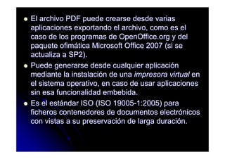 El archivo PDF puede crearse desde varias
aplicaciones exportando el archivo, como es el
caso de los programas de OpenOffice.org y del
paquete ofimática Microsoft Office 2007 (si se
actualiza a SP2).
Puede generarse desde cualquier aplicación
mediante la instalación de una impresora virtual en
el sistema operativo, en caso de usar aplicaciones
sin esa funcionalidad embebida.
Es el estándar ISO (ISO 19005-1:2005) para
ficheros contenedores de documentos electrónicos
con vistas a su preservación de larga duración.
 