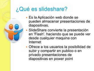 ¿Qué es slideshare?
    Es la Aplicación web donde se
     pueden almacenar presentaciones de
     diapositivas.
    SlideShare convierte la presentación
     en 'Flash'. haciendo que se puede ver
     desde cualquier maquina con
     Internet
    Ofrece a los usuarios la posibilidad de
     subir y compartir en publico o en
     privado presentaciones de
     diapositivas en power point
 